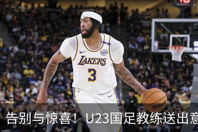 告别与惊喜！U23国足教练送出意外大礼