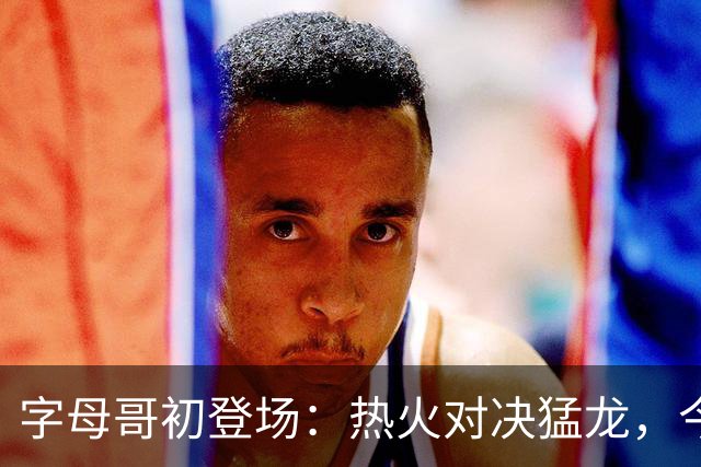 字母哥初登场：热火对决猛龙，今晚谁将鸣钟？
